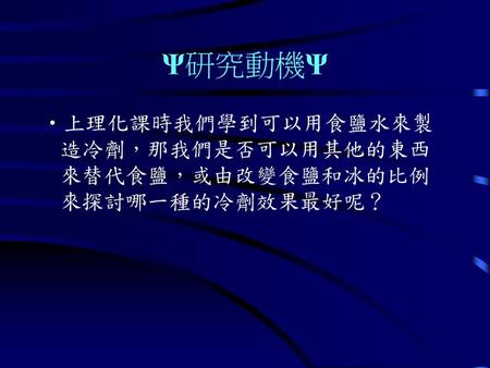 Ψ研究動機Ψ 上理化課時我們學到可以用食鹽水來製造冷劑，那我們是否可以用其他的東西來替代食鹽，或由改變食鹽和冰的比例來探討哪一種的冷劑效果最好呢？