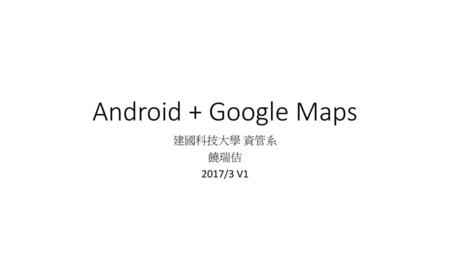 Android + Google Maps 建國科技大學 資管系 饒瑞佶 2017/3 V1.