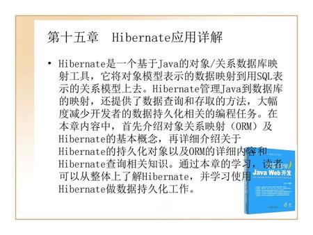 第十五章 Hibernate应用详解 Hibernate是一个基于Java的对象/关系数据库映 射工具，它将对象模型表示的数据映射到用SQL表 示的关系模型上去。Hibernate管理Java到数据库 的映射，还提供了数据查询和存取的方法，大幅 度减少开发者的数据持久化相关的编程任务。在.