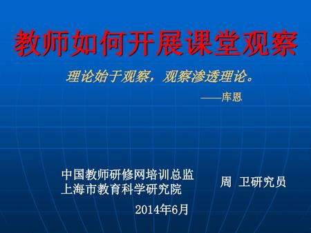 教师如何开展课堂观察 理论始于观察，观察渗透理论。 ——库恩   中国教师研修网培训总监 上海市教育科学研究院 周 卫研究员 2014年6月.