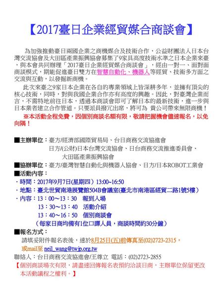 【2017臺日企業經貿媒合商談會】 為加強推動臺日兩國企業之商機媒合及技術合作，公益財團法人日本台灣交流協會及大田區產業振興協會募集了9家具高度技術水準之日本企業來臺，與本會共同辦理「2017臺日企業經貿媒合商談會」，經由一對一、面對面商談模式，期能促進臺日雙方在智慧自動化、機器人等經貿、技術多方面之交流與互動，以發掘新商機。