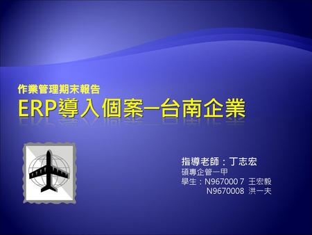 作業管理期末報告 Erp導入個案─台南企業 指導老師：丁志宏 碩專企管一甲 學生：N967000 7 王宏毅 N9670008 洪一夫.
