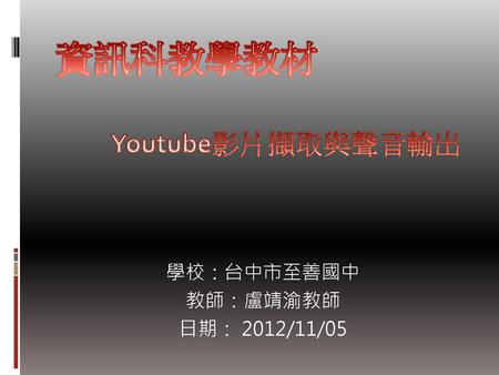 資訊科教學教材 Youtube影片擷取與聲音輸出 學校：台中市至善國中 教師：盧靖渝教師 日期： 2012/11/05.