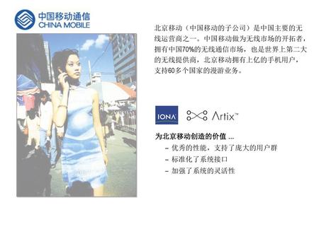 北京移动（中国移动的子公司）是中国主要的无线运营商之一。中国移动做为无线市场的开拓者，拥有中国70%的无线通信市场，也是世界上第二大的无线提供商，北京移动拥有上亿的手机用户，支持60多个国家的漫游业务。 为北京移动创造的价值 … 优秀的性能，支持了庞大的用户群 标准化了系统接口 加强了系统的灵活性.