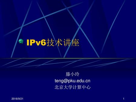 滕小玲 teng@pku.edu.cn 北京大学计算中心 IPv6技术讲座 现有Internet的基础是IPv4，到目前为止有近20年的历史了。由于Internet的迅猛发展，据统计平均每年Internet的规模就扩大一倍。IPv4的局限性就越来越明显。个人电脑市场的急剧扩大、还有个人移动计算设备的上网、网上娱乐服务的增加、多媒体数据流的加入、以及出于安全性等方面的需求都迫切要求新一代IP协议的出现。