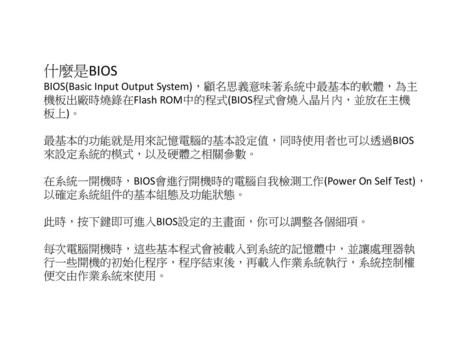 什麼是BIOS BIOS(Basic Input Output System)，顧名思義意味著系統中最基本的軟體，為主機板出廠時燒錄在Flash ROM中的程式(BIOS程式會燒入晶片內，並放在主機板上)。 最基本的功能就是用來記憶電腦的基本設定值，同時使用者也可以透過BIOS來設定系統的模式，以及硬體之相關參數。