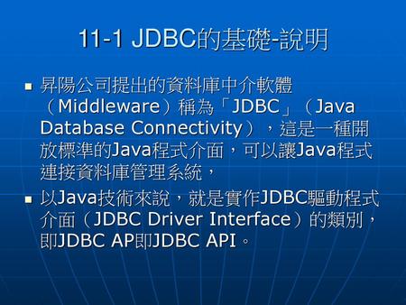 11-1 JDBC的基礎-說明 昇陽公司提出的資料庫中介軟體（Middleware）稱為「JDBC」（Java Database Connectivity），這是一種開放標準的Java程式介面，可以讓Java程式連接資料庫管理系統， 以Java技術來說，就是實作JDBC驅動程式介面（JDBC Driver.