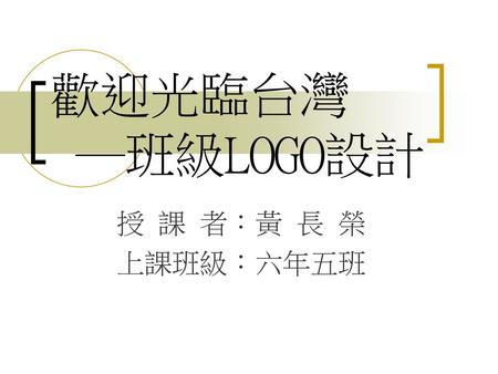 歡迎光臨台灣 ─班級LOGO設計 授 課 者：黃 長 榮 上課班級：六年五班.