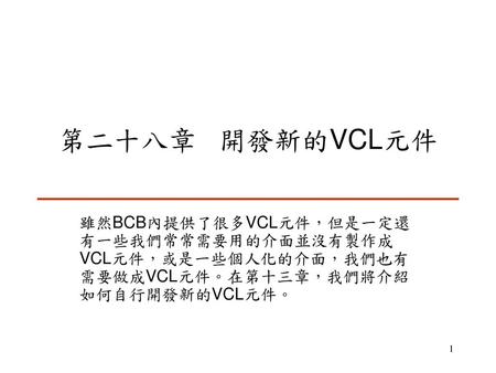 第二十八章 開發新的VCL元件 雖然BCB內提供了很多VCL元件，但是一定還有一些我們常常需要用的介面並沒有製作成VCL元件，或是一些個人化的介面，我們也有需要做成VCL元件。在第十三章，我們將介紹如何自行開發新的VCL元件。
