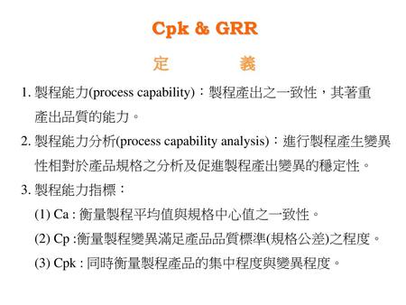 Cpk & GRR 定 義 1. 製程能力(process capability)：製程產出之一致性，其著重 產出品質的能力。