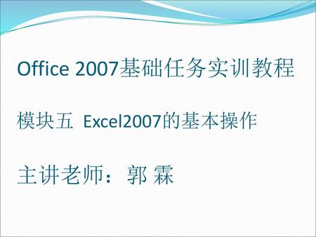 Office 2007基础任务实训教程 模块五 Excel2007的基本操作 主讲老师：郭 霖.