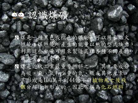 認識煤礦 煤是一種黑色或棕色的礦物，可以用來點火燃燒，煤燃燒所產生的能量以熱的型式放出，利用這些熱量可用來製造處理各種不同產物，最主要是用來發電。 煤是近代工業最重要燃料之一，其主要成分為碳、氫、氧和少量的氮、硫或其他元素。其形成是100萬年到44億年前植物死亡後殘骸分解逐漸形成的，因此常稱為化石燃料。