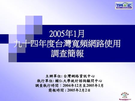 2005年1月 九十四年度台灣寬頻網路使用 調查簡報 主辦單位: 台灣網路資訊中心 執行單位: 輔仁大學統計諮詢顧問中心