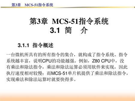 第3章 MCS-51指令系统 3.1 简 介 3.1.1 指令概述 一台微机所具有的所有指令的集合，就构成了指令系统。指令系统越丰富，说明CPU的功能越强。例如，Z80 CPU中，没有乘法和除法指令，乘法和除法运算必须用软件来实现，因此执行速度相对较慢；而MCS-51单片机提供了乘法和除法指令，实现乘法和除法运算时就要快得多。