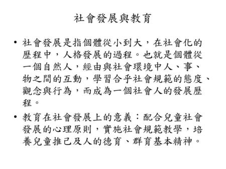 社會發展與教育 社會發展是指個體從小到大，在社會化的歷程中，人格發展的過程。也就是個體從一個自然人，經由與社會環境中人、事、物之間的互動，學習合乎社會規範的態度、觀念與行為，而成為一個社會人的發展歷程。 教育在社會發展上的意義：配合兒童社會發展的心理原則，實施社會規範教學，培養兒童推己及人的德育、群育基本精神。