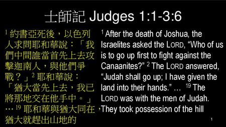士師記 Judges 1:1-3:6 1 約書亞死後，以色列人求問耶和華說：「我們中間誰當首先上去攻擊迦南人，與他們爭戰？」2 耶和華說：「猶大當先上去，我已將那地交在他手中。」… 19 耶和華與猶大同在，猶大就趕出山地的 1 After the death of Joshua, the Israelites.