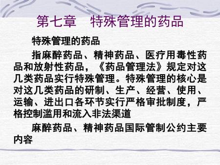 第七章 特殊管理的药品 特殊管理的药品 指麻醉药品、精神药品、医疗用毒性药品和放射性药品，《药品管理法》规定对这几类药品实行特殊管理。特殊管理的核心是对这几类药品的研制、生产、经营、使用、运输、进出口各环节实行严格审批制度，严格控制滥用和流入非法渠道 麻醉药品、精神药品国际管制公约主要内容.