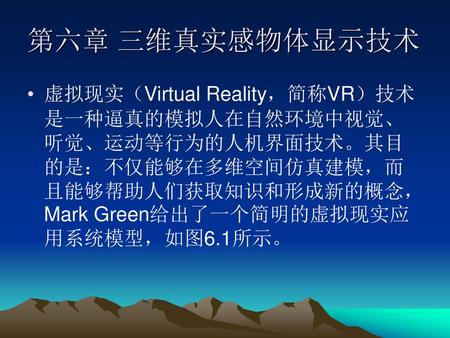 第六章 三维真实感物体显示技术 虚拟现实（Virtual Reality，简称VR）技术是一种逼真的模拟人在自然环境中视觉、听觉、运动等行为的人机界面技术。其目的是：不仅能够在多维空间仿真建模，而且能够帮助人们获取知识和形成新的概念，Mark Green给出了一个简明的虚拟现实应用系统模型，如图6.1所示。