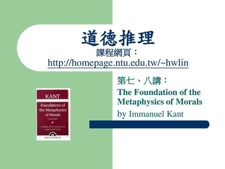 道德推理 課程網頁：http://homepage.ntu.edu.tw/~hwlin 第七、八講： The Foundation of the Metaphysics of Morals by Immanuel Kant.