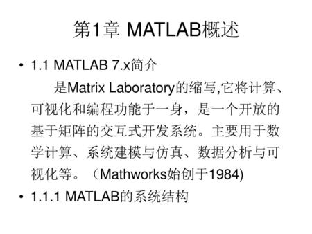 第1章 MATLAB概述 1.1 MATLAB 7.x简介 是Matrix Laboratory的缩写,它将计算、可视化和编程功能于一身，是一个开放的基于矩阵的交互式开发系统。主要用于数学计算、系统建模与仿真、数据分析与可视化等。（Mathworks始创于1984) 1.1.1 MATLAB的系统结构.