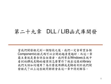 第二十九章 DLL / LIB函式庫開發 當我們開發程式到一個階段之後，我們一定會希望各個Component的程式碼可以分開的越清楚越好。而這一章最主要就是要告訴各位讀者，我們常在Windows系統中看到的dll或是lib的檔案該怎麼實作？做出這樣的library我們又該如何運用？為什麼使用dll或是lib有利於我們開發程式？以上這些疑問都將會在這一章中得到解答。