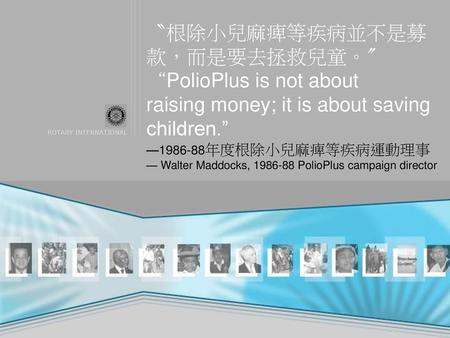 〝根除小兒麻痺等疾病並不是募款，而是要去拯救兒童。〞 “PolioPlus is not about raising money; it is about saving children.” —1986-88年度根除小兒麻痺等疾病運動理事 — Walter Maddocks, 1986-88 PolioPlus.