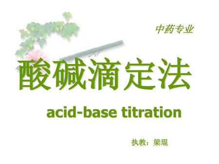 中药专业 酸碱滴定法 acid-base titration 执教：梁琨.
