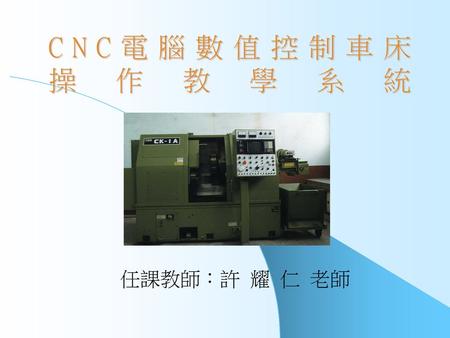 CNC電腦數值控制車床 操 作 教 學 系 統 任課教師：許 耀 仁 老師.