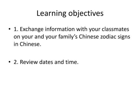 Learning objectives 1. Exchange information with your classmates on your and your family’s Chinese zodiac signs in Chinese. 2. Review dates and time.