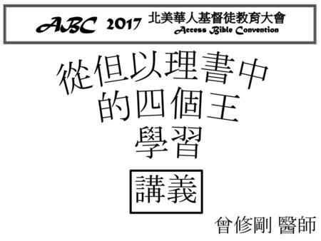 ABC 2017 北美華人基督徒教育大會 Access Bible Convention 從但以理書中 的四個王 學習 講義 曾修剛 醫師.