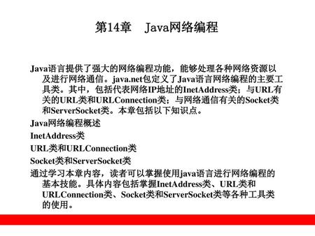第14章 Java网络编程 Java语言提供了强大的网络编程功能，能够处理各种网络资源以及进行网络通信。java.net包定义了Java语言网络编程的主要工具类。其中，包括代表网络IP地址的InetAddress类；与URL有关的URL类和URLConnection类；与网络通信有关的Socket类和ServerSocket类。本章包括以下知识点。