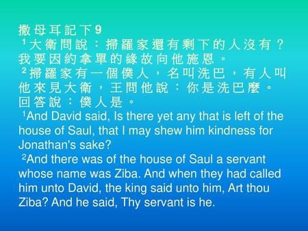 撒 母 耳 記 下 9  1 大 衛 問 說 ： 掃 羅 家 還 有 剩 下 的 人 沒 有 ？ 我 要 因 約 拿 單 的 緣 故 向 他 施 恩 。  2 掃 羅 家 有 一 個 僕 人 ， 名 叫 洗 巴 ， 有 人 叫 他 來 見 大 衛 ， 王 問 他 說 ： 你 是 洗 巴 麼 。 回 答.
