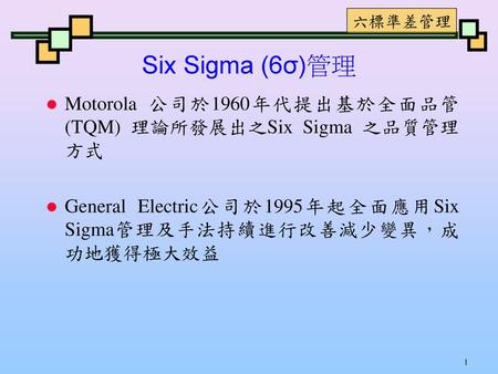 Six Sigma (6σ)管理 Motorola 公司於1960年代提出基於全面品管(TQM) 理論所發展出之Six Sigma 之品質管理方式 General Electric公司於1995年起全面應用Six Sigma管理及手法持續進行改善減少變異，成功地獲得極大效益.