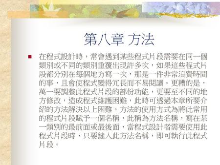 第八章 方法 在程式設計時，常會遇到某些程式片段需要在同一個類別或不同的類別重覆出現許多次，如果這些程式片段都分別在每個地方寫一次，那是一件非常浪費時間的事，且會使程式變得冗長而不易閱讀。更糟的是，萬一要調整此程式片段的部份功能，更要至不同的地方修改，造成程式維護困難，此時可透過本章所要介紹的方法解決以上困難。方法的使用方式為將此常用的程式片段賦予一個名稱，此稱為方法名稱，寫在某一類別的最前面或最後面，當程式設計者需要使用此程式片段時，只要鍵入此方法名稱，即可執行此程式片段。