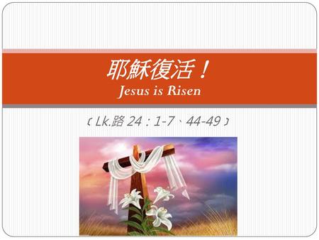 耶穌復活！ Jesus is Risen ﹝Lk.路 24：1-7、44-49﹞.