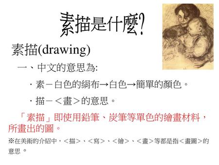 素描(drawing) 素描是什麼? 一、中文的意思為: ．素－白色的絹布→白色→簡單的顏色。 ．描－＜畫＞的意思。