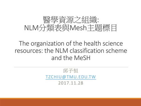 醫學資源之組織: NLM分類表與Mesh主題標目 The organization of the health science resources: the NLM classification scheme and the MeSH 邱子恒 TZCHIU@TMU.EDU.TW 2017.11.28.