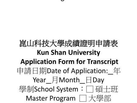 崑山科技大學成績證明申請表 Kun Shan University Application Form for Transcript 申請日期Date of Application: 年Year 月Month 日Day 學制School System：□ 碩士班Master Program.