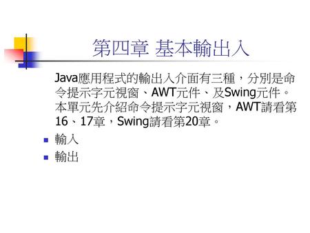 第四章 基本輸出入 Java應用程式的輸出入介面有三種，分別是命令提示字元視窗、AWT元件、及Swing元件。本單元先介紹命令提示字元視窗，AWT請看第16、17章，Swing請看第20章。 輸入 輸出.