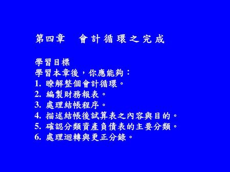   第四章 會 計 循 環 之 完 成 學習目標 學習本章後，你應能夠： 1. 瞭解整個會計循環。 2. 編製財務報表。 3. 處理結帳程序。 4. 描述結帳後試算表之內容與目的。 5. 確認分類資產負債表的主要分類。 6. 處理迴轉與更正分錄。