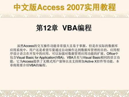 第12章 VBA编程 虽然Access的交互操作功能非常强大且易于掌握，但是在实际的数据库应用系统中，用户还是希望尽量通过自动操作达到数据库管理的目的。应用程序设计语言在开发中的应用，可以加强对数据管理应用功能的扩展。Office中包含Visual Basic for Application(VBA)，VBA具有与Visual.