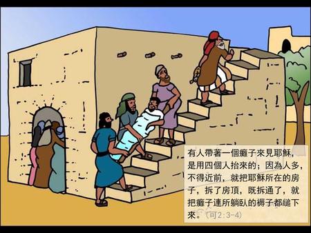 有人帶著一個癱子來見耶穌，是用四個人抬來的；因為人多，不得近前，就把耶穌所在的房子，拆了房頂，既拆通了，就把癱子連所躺臥的褥子都縋下來。(可2:3-4)