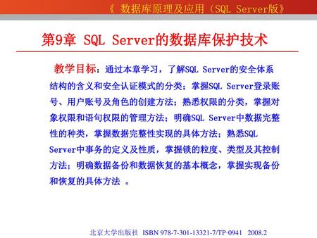 第9章 SQL Server的数据库保护技术 教学目标：通过本章学习，了解SQL Server的安全体系结构的含义和安全认证模式的分类；掌握SQL Server登录账号、用户账号及角色的创建方法；熟悉权限的分类，掌握对象权限和语句权限的管理方法；明确SQL Server中数据完整性的种类，掌握数据完整性实现的具体方法；熟悉SQL.