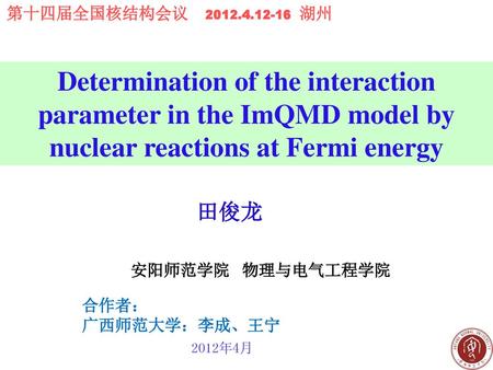 第十四届全国核结构会议 2012.4.12-16 湖州 Determination of the interaction parameter in the ImQMD model by nuclear reactions at Fermi energy 田俊龙 安阳师范学院 物理与电气工程学院.