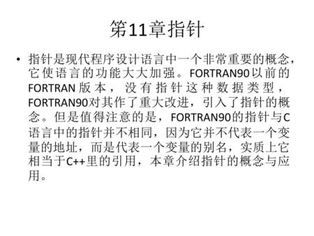 笫11章指针 指针是现代程序设计语言中一个非常重要的概念，它使语言的功能大大加强。FORTRAN90以前的FORTRAN版本，没有指针这种数据类型，FORTRAN90对其作了重大改进，引入了指针的概念。但是值得注意的是，FORTRAN90的指针与C语言中的指针并不相同，因为它并不代表一个变量的地址，而是代表一个变量的别名，实质上它相当于C++里的引用，本章介绍指针的概念与应用。