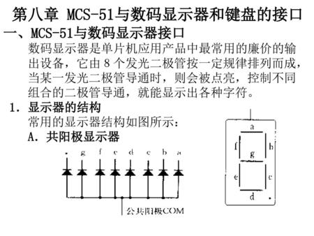 第八章 MCS-51与数码显示器和键盘的接口 一、MCS-51与数码显示器接口 数码显示器是单片机应用产品中最常用的廉价的输 出设备，它由８个发光二极管按一定规律排列而成， 当某一发光二极管导通时，则会被点亮，控制不同 组合的二极管导通，就能显示出各种字符。 1．显示器的结构.
