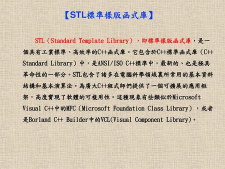 【STL標準樣版函式庫】 STL（Standard Template Library），即標準樣版函式庫，是一個具有工業標準、高效率的C++函式庫。它包含於C++標準函式庫（C++ Standard Library）中，是ANSI/ISO C++標準中，最新的、也是極具革命性的一部分。STL包含了諸多在電腦科學領域裏所常用的基本資料結構和基本演算法。為廣大C++程式師們提供了一個可擴展的應用框架，高度實現了軟體的可複用性。這種現象有些類似於Microsoft.