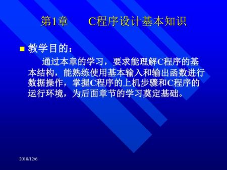 第1章  C程序设计基本知识 教学目的： 通过本章的学习，要求能理解C程序的基本结构，能熟练使用基本输入和输出函数进行数据操作，掌握C程序的上机步骤和C程序的运行环境，为后面章节的学习奠定基础。 2018/12/6.