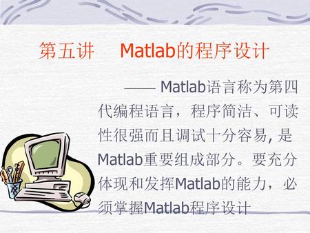 第五讲　 Matlab的程序设计 —— Matlab语言称为第四代编程语言，程序简洁、可读性很强而且调试十分容易, 是Matlab重要组成部分。要充分体现和发挥Matlab的能力，必 须掌握Matlab程序设计.