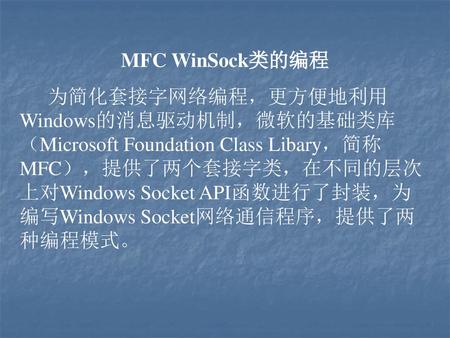 MFC WinSock类的编程 为简化套接字网络编程，更方便地利用Windows的消息驱动机制，微软的基础类库（Microsoft Foundation Class Libary，简称MFC），提供了两个套接字类，在不同的层次上对Windows Socket API函数进行了封装，为编写Windows.